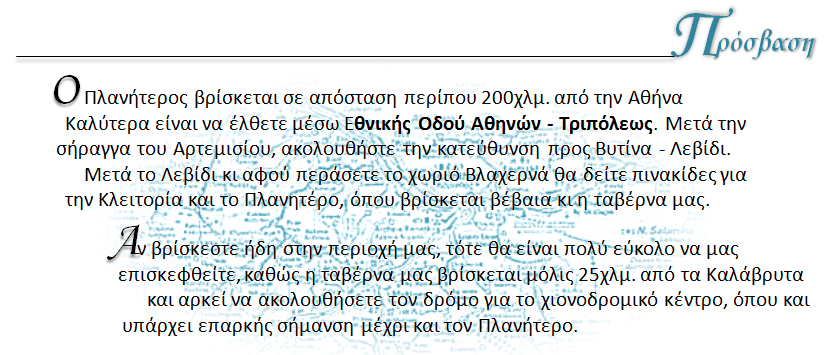 Ο Πλανητερος βρίσκεται σε απόσταση περίπου 200χλμ απο την Αθήνα. Καλύτερα είναι να έλθετε μέσω Εθνικής Οδού Αθηνών - Τριπόλεως . Μετά την σήραγγα του Αρτεμισίου , ακολουθήστε την κατεύθυνση προς Βυτίνα - Λεβίδι. Μετά το Λεβίδι και αφού περάσετε απο το χωριό Βλαχερνά θα δείτε πινακίδες για την Κλειτορία και το Πλανητέρο, όπου βρίσκεται η ταβέρνα μας . Αν βρίσκεστε ήδη στην περιοχή μας τότε είναι πολύ εύκολο να μας επισκεφθείτε  καθώς η ταβέρνα μας βρίσκεται μόνο 25 χιλιόμετρα από τα Καλάβρυτα